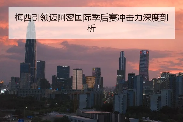 梅西引领迈阿密国际季后赛冲击力深度剖析